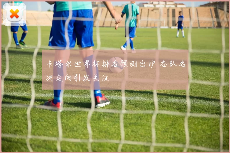 卡塔尔世界杯排名预测出炉 各队名次走向引发关注