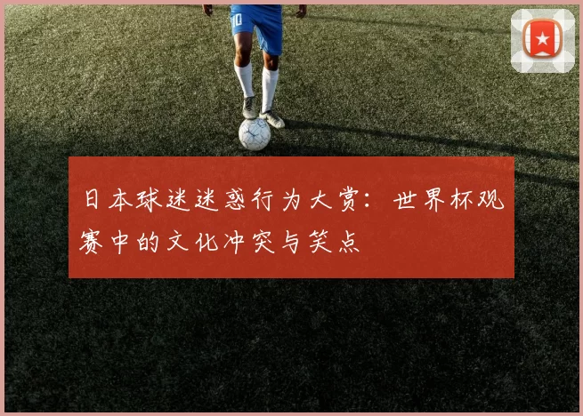 日本球迷迷惑行为大赏：世界杯观赛中的文化冲突与笑点