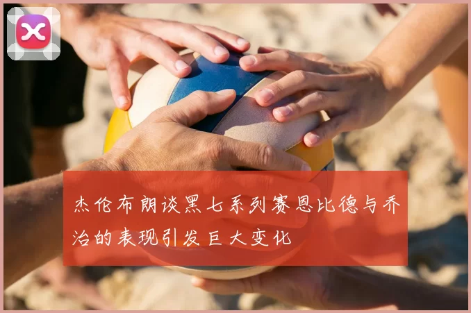 杰伦布朗谈黑七系列赛恩比德与乔治的表现引发巨大变化