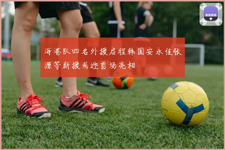 海港队四名外援启程韩国安永佳张源等新援或迎首场亮相